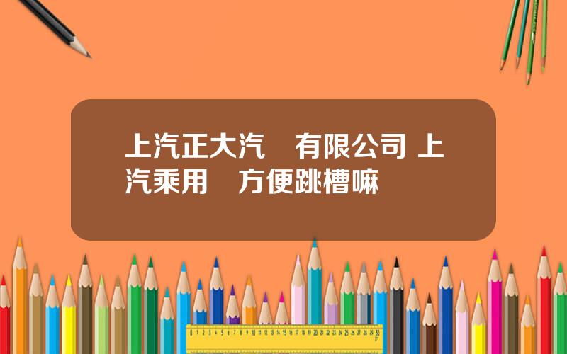 上汽正大汽車有限公司 上汽乘用車方便跳槽嘛